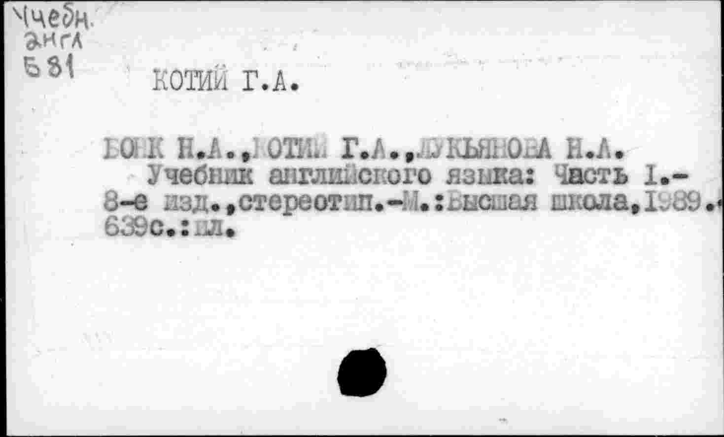 ﻿(че5н.
»ИГА
КОТИИ Г.А
10 К П.А., ОТй.. Г.А.,.^КЬШ0Л Н.А,
Учебник английского языка: Часть 1.-8-е изд.,стереотип.- [,:гисыая школа,Ь89 639с,:пл.